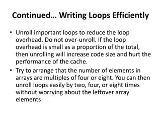 Continued… Writing Loops Efficiently
• Unroll important loops to reduce the loop
overhead. Do not over-unroll. If the loop
overhead is small as a proportion of the total,
then unrolling will increase code size and hurt the
performance of the cache.
• Try to arrange that the number of elements in
arrays are multiples of four or eight. You can then
unroll loops easily by two, four, or eight times
without worrying about the leftover array
elements
 