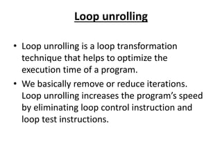 Loop unrolling
• Loop unrolling is a loop transformation
technique that helps to optimize the
execution time of a program.
• We basically remove or reduce iterations.
Loop unrolling increases the program’s speed
by eliminating loop control instruction and
loop test instructions.
 