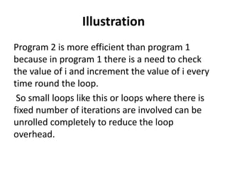 Illustration
Program 2 is more efficient than program 1
because in program 1 there is a need to check
the value of i and increment the value of i every
time round the loop.
So small loops like this or loops where there is
fixed number of iterations are involved can be
unrolled completely to reduce the loop
overhead.
 