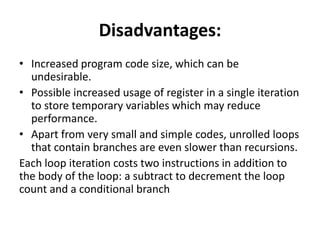 Disadvantages:
• Increased program code size, which can be
undesirable.
• Possible increased usage of register in a single iteration
to store temporary variables which may reduce
performance.
• Apart from very small and simple codes, unrolled loops
that contain branches are even slower than recursions.
Each loop iteration costs two instructions in addition to
the body of the loop: a subtract to decrement the loop
count and a conditional branch
 