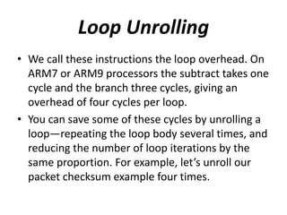 Loop Unrolling
• We call these instructions the loop overhead. On
ARM7 or ARM9 processors the subtract takes one
cycle and the branch three cycles, giving an
overhead of four cycles per loop.
• You can save some of these cycles by unrolling a
loop—repeating the loop body several times, and
reducing the number of loop iterations by the
same proportion. For example, let’s unroll our
packet checksum example four times.
 