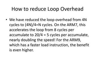 How to reduce Loop Overhead
• We have reduced the loop overhead from 4N
cycles to (4N)/4=N cycles. On the ARM7, this
accelerates the loop from 8 cycles per
accumulate to 20/4 = 5 cycles per accumulate,
nearly doubling the speed! For the ARM9,
which has a faster load instruction, the benefit
is even higher.
 