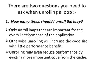 There are two questions you need to
ask when unrolling a loop :-
1. How many times should I unroll the loop?
Only unroll loops that are important for the
overall performance of the application.
Otherwise unrolling will increase the code size
with little performance benefit.
Unrolling may even reduce performance by
evicting more important code from the cache.
 