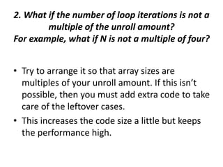 2. What if the number of loop iterations is not a
multiple of the unroll amount?
For example, what if N is not a multiple of four?
• Try to arrange it so that array sizes are
multiples of your unroll amount. If this isn’t
possible, then you must add extra code to take
care of the leftover cases.
• This increases the code size a little but keeps
the performance high.
 
