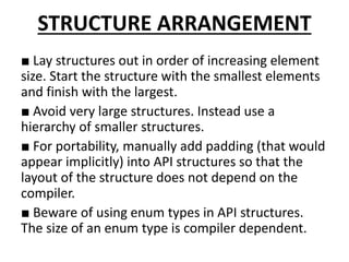 STRUCTURE ARRANGEMENT
■ Lay structures out in order of increasing element
size. Start the structure with the smallest elements
and finish with the largest.
■ Avoid very large structures. Instead use a
hierarchy of smaller structures.
■ For portability, manually add padding (that would
appear implicitly) into API structures so that the
layout of the structure does not depend on the
compiler.
■ Beware of using enum types in API structures.
The size of an enum type is compiler dependent.
 