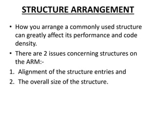 STRUCTURE ARRANGEMENT
• How you arrange a commonly used structure
can greatly affect its performance and code
density.
• There are 2 issues concerning structures on
the ARM:-
1. Alignment of the structure entries and
2. The overall size of the structure.
 