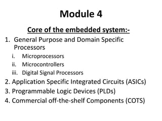 Module 4
Core of the embedded system:-
1. General Purpose and Domain Specific
Processors
i. Microprocessors
ii. Microcontrollers
iii. Digital Signal Processors
2. Application Specific Integrated Circuits (ASICs)
3. Programmable Logic Devices (PLDs)
4. Commercial off-the-shelf Components (COTS)
 