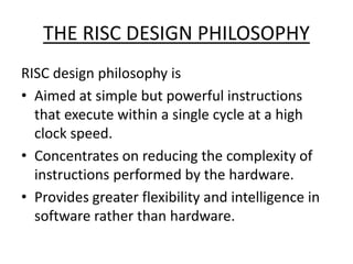 THE RISC DESIGN PHILOSOPHY
RISC design philosophy is
• Aimed at simple but powerful instructions
that execute within a single cycle at a high
clock speed.
• Concentrates on reducing the complexity of
instructions performed by the hardware.
• Provides greater flexibility and intelligence in
software rather than hardware.
 