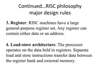 Continued…RISC philosophy
major design rules
3. Register: RISC machines have a large
general-purpose register set. Any register can
contain either data or an address.
4. Load-store architecture: The processor
operates on the data held in registers. Separate
load and store instructions transfer data between
the register bank and external memory.
 