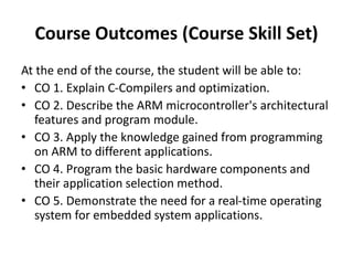 Course Outcomes (Course Skill Set)
At the end of the course, the student will be able to:
• CO 1. Explain C-Compilers and optimization.
• CO 2. Describe the ARM microcontroller's architectural
features and program module.
• CO 3. Apply the knowledge gained from programming
on ARM to different applications.
• CO 4. Program the basic hardware components and
their application selection method.
• CO 5. Demonstrate the need for a real-time operating
system for embedded system applications.
 