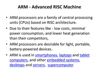ARM - Advanced RISC Machine
• ARM processors are a family of central processing
units (CPUs) based on RISC architecture.
• Due to their features like - low costs, minimal
power consumption, and lower heat generation
than their competitors,
• ARM processors are desirable for light, portable,
battery-powered devices.
• ARM is used in smartphones, laptops and tablet
computers, and other embedded systems,
desktops and servers, supercomputer.
 