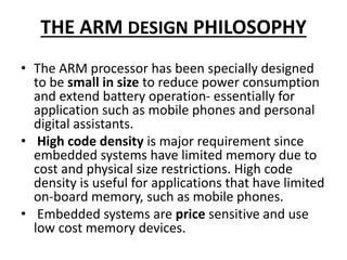 THE ARM DESIGN PHILOSOPHY
• The ARM processor has been specially designed
to be small in size to reduce power consumption
and extend battery operation- essentially for
application such as mobile phones and personal
digital assistants.
• High code density is major requirement since
embedded systems have limited memory due to
cost and physical size restrictions. High code
density is useful for applications that have limited
on-board memory, such as mobile phones.
• Embedded systems are price sensitive and use
low cost memory devices.
 