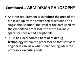 Continued… ARM DESIGN PHILOSOPHY
• Another requirement is to reduce the area of the
die taken up by the embedded processor. For a
single-chip solution, the smaller the area used by
the embedded processor, the more available
space for specialized peripherals.
• ARM has incorporated hardware debug
technology within the processor so that software
engineers can view what is happening while the
processor executing code.
 