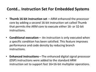Contd… Instruction Set For Embedded Systems
• Thumb 16-bit instruction set —ARM enhanced the processor
core by adding a second 16-bit instruction set called Thumb
that permits the ARM core to execute either 16- or 32-bit
instructions.
• Conditional execution— An instruction is only executed when
a specific condition has been satisfied. This feature improves
performance and code density by reducing branch
instructions.
• Enhanced instructions—The enhanced digital signal processor
(DSP) instructions were added to the standard ARM
instruction set to support fast 16×16-bit multiplier operations.
 