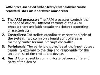 ARM processor based embedded system hardware can be
separated into 4 main hardware components
1. The ARM processor: The ARM processor controls the
embedded device. Different versions of the ARM
processor are available to suits the desired operating
characteristics.
2. Controllers: Controllers coordinate important blocks of
the system. Two commonly found controllers are
memory controller and interrupt controller.
3. Peripherals: The peripherals provide all the input-output
capability external to the chip and responsible for the
uniqueness of the embedded device.
4. Bus: A bus is used to communicate between different
parts of the device.
 