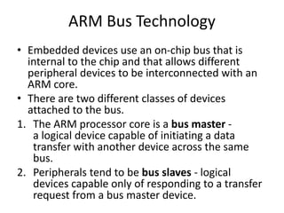 ARM Bus Technology
• Embedded devices use an on-chip bus that is
internal to the chip and that allows different
peripheral devices to be interconnected with an
ARM core.
• There are two different classes of devices
attached to the bus.
1. The ARM processor core is a bus master -
a logical device capable of initiating a data
transfer with another device across the same
bus.
2. Peripherals tend to be bus slaves - logical
devices capable only of responding to a transfer
request from a bus master device.
 