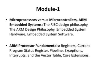 Module-1
• Microprocessors versus Microcontrollers, ARM
Embedded Systems: The RISC design philosophy,
The ARM Design Philosophy, Embedded System
Hardware, Embedded System Software.
• ARM Processor Fundamentals: Registers, Current
Program Status Register, Pipeline, Exceptions,
Interrupts, and the Vector Table, Core Extensions.
 