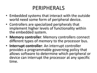 PERIPHERALS
• Embedded systems that interact with the outside
world need some form of peripheral device.
• Controllers are specialized peripherals that
implement higher levels of functionality within
the embedded system.
• Memory controller: Memory controllers connect
different types of memory to the processor bus.
• Interrupt controller: An interrupt controller
provides a programmable governing policy that
allows software to determine which peripheral or
device can interrupt the processor at any specific
time.
 