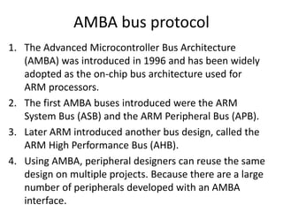 AMBA bus protocol
1. The Advanced Microcontroller Bus Architecture
(AMBA) was introduced in 1996 and has been widely
adopted as the on-chip bus architecture used for
ARM processors.
2. The first AMBA buses introduced were the ARM
System Bus (ASB) and the ARM Peripheral Bus (APB).
3. Later ARM introduced another bus design, called the
ARM High Performance Bus (AHB).
4. Using AMBA, peripheral designers can reuse the same
design on multiple projects. Because there are a large
number of peripherals developed with an AMBA
interface.
 