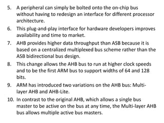 5. A peripheral can simply be bolted onto the on-chip bus
without having to redesign an interface for different processor
architecture.
6. This plug-and-play interface for hardware developers improves
availability and time to market.
7. AHB provides higher data throughput than ASB because it is
based on a centralized multiplexed bus scheme rather than the
ASB bidirectional bus design.
8. This change allows the AHB bus to run at higher clock speeds
and to be the first ARM bus to support widths of 64 and 128
bits.
9. ARM has introduced two variations on the AHB bus: Multi-
layer AHB and AHB-Lite.
10. In contrast to the original AHB, which allows a single bus
master to be active on the bus at any time, the Multi-layer AHB
bus allows multiple active bus masters.
 
