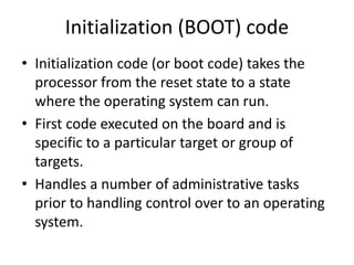 Initialization (BOOT) code
• Initialization code (or boot code) takes the
processor from the reset state to a state
where the operating system can run.
• First code executed on the board and is
specific to a particular target or group of
targets.
• Handles a number of administrative tasks
prior to handling control over to an operating
system.
 
