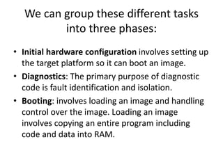 We can group these different tasks
into three phases:
• Initial hardware configuration involves setting up
the target platform so it can boot an image.
• Diagnostics: The primary purpose of diagnostic
code is fault identification and isolation.
• Booting: involves loading an image and handling
control over the image. Loading an image
involves copying an entire program including
code and data into RAM.
 