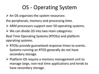 OS - Operating System
 An OS organizes the system resources:
the peripherals, memory and processing time.
 ARM processors support over 50 operating systems.
 We can divide OS into two main categories:
Real Time Operating Systems (RTOSs) and platform
operating systems.
 RTOSs provide guaranteed response times to events.
Systems running an RTOS generally do not have
secondary storage.
 Platform OS require a memory management unit to
manage large, non-real time applications and tends to
have secondary storage.
 