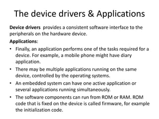 The device drivers & Applications
Device drivers provides a consistent software interface to the
peripherals on the hardware device.
Applications:
• Finally, an application performs one of the tasks required for a
device. For example, a mobile phone might have diary
application.
• There may be multiple applications running on the same
device, controlled by the operating systems.
• An embedded system can have one active application or
several applications running simultaneously.
• The software components can run from ROM or RAM. ROM
code that is fixed on the device is called firmware, for example
the initialization code.
 