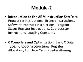 Module-2
• Introduction to the ARM Instruction Set: Data
Processing Instructions , Branch Instructions,
Software Interrupt Instructions, Program
Status Register Instructions, Coprocessor
Instructions, Loading Constants
• C Compilers and Optimization :Basic C Data
Types, C Looping Structures, Register
Allocation, Function Calls, Pointer Aliasing.
 