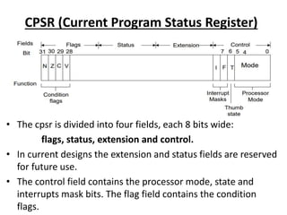 CPSR (Current Program Status Register)
• The cpsr is divided into four fields, each 8 bits wide:
flags, status, extension and control.
• In current designs the extension and status fields are reserved
for future use.
• The control field contains the processor mode, state and
interrupts mask bits. The flag field contains the condition
flags.
 