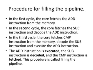 Procedure for filling the pipeline.
• In the first cycle, the core fetches the ADD
instruction from the memory.
• In the second cycle, the core fetches the SUB
instruction and decode the ADD instruction.
• In the third cycle, the core fetches CMP
instruction from the memory, decode the SUB
instruction and execute the ADD instruction.
• The ADD instruction is executed, the SUB
instruction is decoded, and the CMP instruction is
fetched. This procedure is called filling the
pipeline.
 
