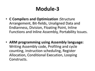 Module-3
• C Compilers and Optimization :Structure
Arrangement, Bit-ﬁelds, Unaligned Data and
Endianness, Division, Floating Point, Inline
Functions and Inline Assembly, Portability Issues.
• ARM programming using Assembly language:
Writing Assembly code, Profiling and cycle
counting, instruction scheduling, Register
Allocation, Conditional Execution, Looping
Constructs.
 