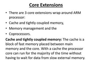 Core Extensions
• There are 3 core extensions wrap around ARM
processor:
• Cache and tightly coupled memory,
• Memory management and the
• Coprocessors.
Cache and tightly coupled memory: The cache is a
block of fast memory placed between main
memory and the core. With a cache the processor
core can run for the majority of the time without
having to wait for data from slow external memory.
 