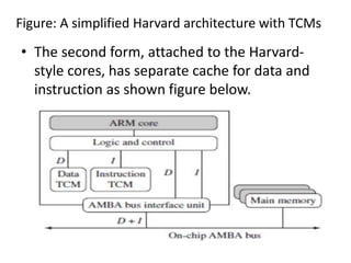 Figure: A simplified Harvard architecture with TCMs
• The second form, attached to the Harvard-
style cores, has separate cache for data and
instruction as shown figure below.
 