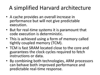 A simplified Harvard architecture
• A cache provides an overall increase in
performance but will not give predictable
execution.
• But for real-time systems it is paramount that
code execution is deterministic.
• This is achieved using a form of memory called
tightly coupled memory (TCM).
• TCM is fast SRAM located close to the core and
guarantees the clock cycles required to fetch
instructions or data.
• By combining both technologies, ARM processors
can behave both improved performance and
predictable real-time response.
 