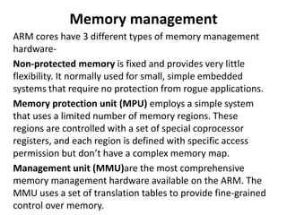 Memory management
ARM cores have 3 different types of memory management
hardware-
Non-protected memory is fixed and provides very little
flexibility. It normally used for small, simple embedded
systems that require no protection from rogue applications.
Memory protection unit (MPU) employs a simple system
that uses a limited number of memory regions. These
regions are controlled with a set of special coprocessor
registers, and each region is defined with specific access
permission but don’t have a complex memory map.
Management unit (MMU)are the most comprehensive
memory management hardware available on the ARM. The
MMU uses a set of translation tables to provide fine-grained
control over memory.
 