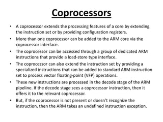 Coprocessors
• A coprocessor extends the processing features of a core by extending
the instruction set or by providing configuration registers.
• More than one coprocessor can be added to the ARM core via the
coprocessor interface.
• The coprocessor can be accessed through a group of dedicated ARM
instructions that provide a load-store type interface.
• The coprocessor can also extend the instruction set by providing a
specialized instructions that can be added to standard ARM instruction
set to process vector floating-point (VFP) operations.
• These new instructions are processed in the decode stage of the ARM
pipeline. If the decode stage sees a coprocessor instruction, then it
offers it to the relevant coprocessor.
• But, if the coprocessor is not present or doesn’t recognize the
instruction, then the ARM takes an undefined instruction exception.
 