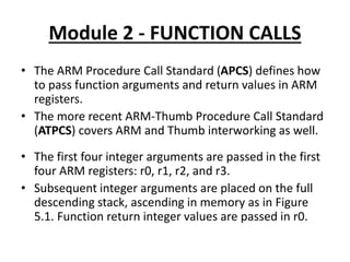 Module 2 - FUNCTION CALLS
• The ARM Procedure Call Standard (APCS) defines how
to pass function arguments and return values in ARM
registers.
• The more recent ARM-Thumb Procedure Call Standard
(ATPCS) covers ARM and Thumb interworking as well.
• The first four integer arguments are passed in the first
four ARM registers: r0, r1, r2, and r3.
• Subsequent integer arguments are placed on the full
descending stack, ascending in memory as in Figure
5.1. Function return integer values are passed in r0.
 