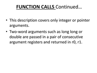 FUNCTION CALLS Continued…
• This description covers only integer or pointer
arguments.
• Two-word arguments such as long long or
double are passed in a pair of consecutive
argument registers and returned in r0, r1.
 