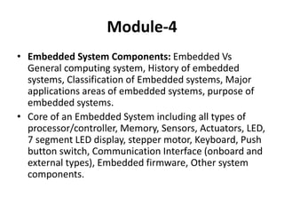 Module-4
• Embedded System Components: Embedded Vs
General computing system, History of embedded
systems, Classification of Embedded systems, Major
applications areas of embedded systems, purpose of
embedded systems.
• Core of an Embedded System including all types of
processor/controller, Memory, Sensors, Actuators, LED,
7 segment LED display, stepper motor, Keyboard, Push
button switch, Communication Interface (onboard and
external types), Embedded firmware, Other system
components.
 
