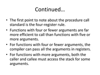 Continued…
• The first point to note about the procedure call
standard is the four-register rule.
• Functions with four or fewer arguments are far
more efficient to call than functions with five or
more arguments.
• For functions with four or fewer arguments, the
compiler can pass all the arguments in registers.
• For functions with more arguments, both the
caller and callee must access the stack for some
arguments.
 
