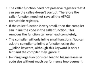 • The caller function need not preserve registers that it
can see the callee doesn’t corrupt. Therefore the
caller function need not save all the ATPCS
corruptible registers.
• If the callee function is very small, then the compiler
can inline the code in the caller function. This
removes the function call overhead completely.
• The compiler will only inline small functions. You can
ask the compiler to inline a function using the
__inline keyword, although this keyword is only a
hint and the compiler may ignore it.
• In-lining large functions can lead to big increases in
code size without much performance improvement.
 