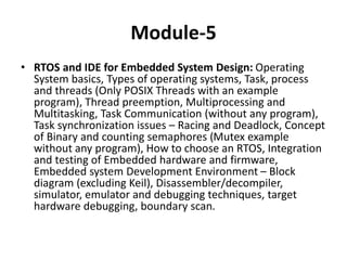 Module-5
• RTOS and IDE for Embedded System Design: Operating
System basics, Types of operating systems, Task, process
and threads (Only POSIX Threads with an example
program), Thread preemption, Multiprocessing and
Multitasking, Task Communication (without any program),
Task synchronization issues – Racing and Deadlock, Concept
of Binary and counting semaphores (Mutex example
without any program), How to choose an RTOS, Integration
and testing of Embedded hardware and firmware,
Embedded system Development Environment – Block
diagram (excluding Keil), Disassembler/decompiler,
simulator, emulator and debugging techniques, target
hardware debugging, boundary scan.
 
