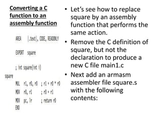 Converting a C
function to an
assembly function
• Let’s see how to replace
square by an assembly
function that performs the
same action.
• Remove the C definition of
square, but not the
declaration to produce a
new C file main1.c
• Next add an armasm
assembler file square.s
with the following
contents:
 