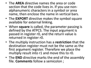 • The AREA directive names the area or code
section that the code lives in. If you use non-
alphanumeric characters in a symbol or area
name, then enclose the name in vertical bars.
• The EXPORT directive makes the symbol square
available for external linking.
• When square is called, the parameter passing is
defined by the ATPCS. The input argument is
passed in register r0, and the return value is
returned in register r0.
• The multiply instruction has a restriction that the
destination register must not be the same as the
first argument register. Therefore we place the
multiply result into r1 and move this to r0.
• The END directive marks the end of the assembly
file. Comments follow a semicolon ;
 