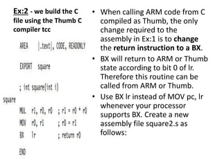 Ex:2 - we build the C
file using the Thumb C
compiler tcc
• When calling ARM code from C
compiled as Thumb, the only
change required to the
assembly in Ex:1 is to change
the return instruction to a BX.
• BX will return to ARM or Thumb
state according to bit 0 of lr.
Therefore this routine can be
called from ARM or Thumb.
• Use BX lr instead of MOV pc, lr
whenever your processor
supports BX. Create a new
assembly file square2.s as
follows:
 