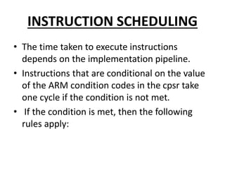 INSTRUCTION SCHEDULING
• The time taken to execute instructions
depends on the implementation pipeline.
• Instructions that are conditional on the value
of the ARM condition codes in the cpsr take
one cycle if the condition is not met.
• If the condition is met, then the following
rules apply:
 