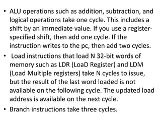 • ALU operations such as addition, subtraction, and
logical operations take one cycle. This includes a
shift by an immediate value. If you use a register-
specified shift, then add one cycle. If the
instruction writes to the pc, then add two cycles.
• Load instructions that load N 32-bit words of
memory such as LDR (LoaD Register) and LDM
(Load Multiple registers) take N cycles to issue,
but the result of the last word loaded is not
available on the following cycle. The updated load
address is available on the next cycle.
• Branch instructions take three cycles.
 