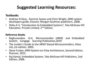 Suggested Learning Resources:
Textbooks
• Andrew N Sloss, Dominic Symes and Chris Wright, ARM system
developers guide, Elsevier, Morgan Kaufman publishers, 2008.
• Shibu K V, “Introduction to Embedded Systems”, Tata McGraw Hill
Education, Private Limited, 2nd Edition.
Reference Books
• Raghunandan. G.H, Microcontroller (ARM) and Embedded
System, Cengage learning Publication,2019
• The Insider’s Guide to the ARM7 Based Microcontrollers, Hitex
Ltd.,1st edition, 2005.
• Steve Furber, ARM System-on-Chip Architecture, Second Edition,
Pearson, 2015.
• Raj Kamal, Embedded System, Tata McGraw-Hill Publishers, 2nd
Edition, 2008.
 