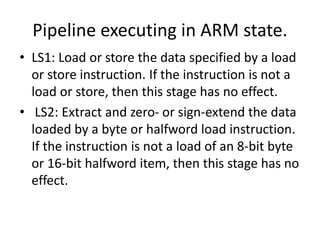 Pipeline executing in ARM state.
• LS1: Load or store the data specified by a load
or store instruction. If the instruction is not a
load or store, then this stage has no effect.
• LS2: Extract and zero- or sign-extend the data
loaded by a byte or halfword load instruction.
If the instruction is not a load of an 8-bit byte
or 16-bit halfword item, then this stage has no
effect.
 